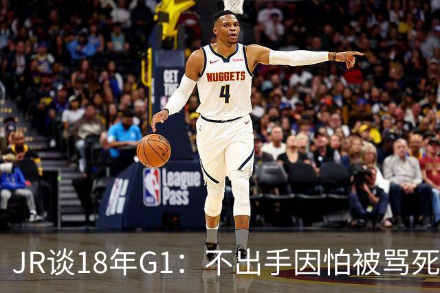 JR谈18年G1：不出手因怕被骂死 老詹拿钱多该他投 他到现在还生气